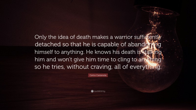 Carlos Castaneda Quote: “Only the idea of death makes a warrior sufficiently detached so that he is capable of abandoning himself to anything. He knows his death is stalking him and won’t give him time to cling to anything so he tries, without craving, all of everything.”