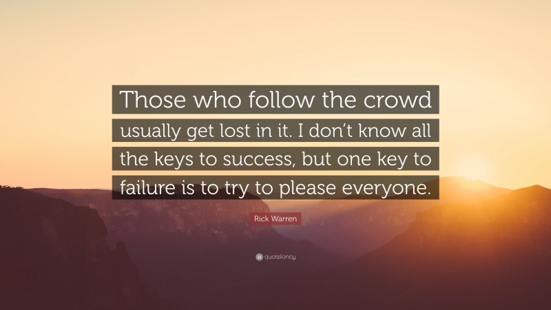 Rick Warren Quote: “Those who follow the crowd usually get lost in it. I don’t know all the keys to success, but one key to failure is to try to please everyone.”