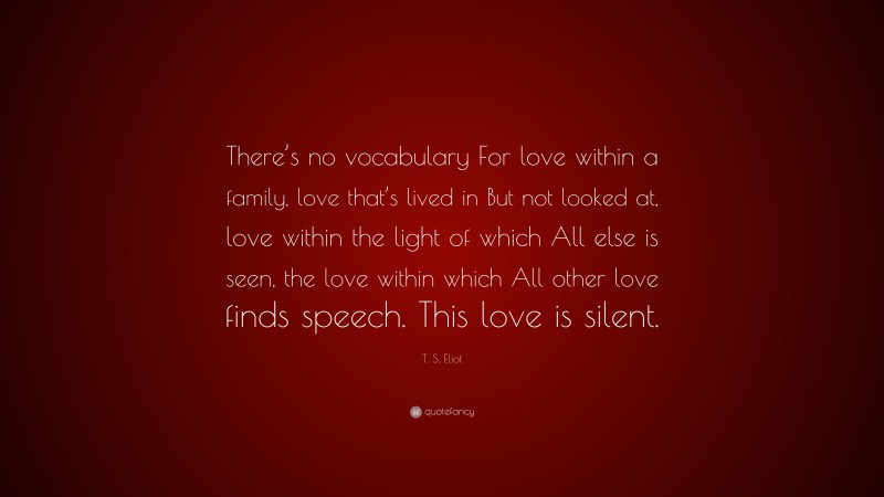T. S. Eliot Quote: “There’s no vocabulary For love within a family, love that’s lived in But not looked at, love within the light of which All else is seen, the love within which All other love finds speech. This love is silent.”