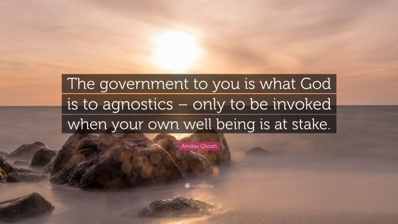 Amitav Ghosh Quote: “The government to you is what God is to agnostics – only to be invoked when your own well being is at stake.”