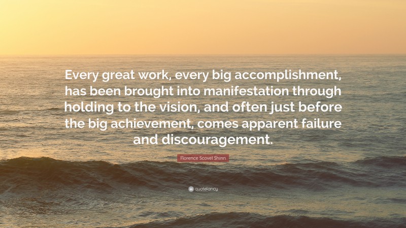 Florence Scovel Shinn Quote: “Every great work, every big accomplishment, has been brought into manifestation through holding to the vision, and often just before the big achievement, comes apparent failure and discouragement.”