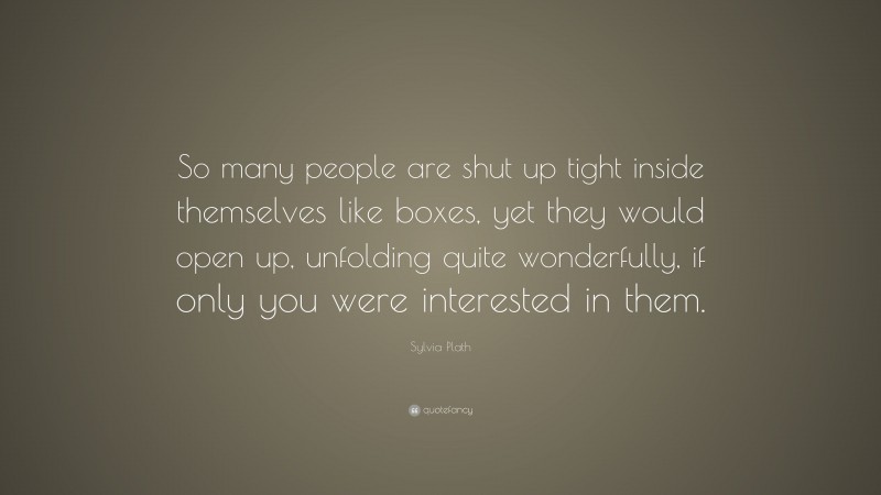 Sylvia Plath Quote: “So many people are shut up tight inside themselves like boxes, yet they would open up, unfolding quite wonderfully, if only you were interested in them.”