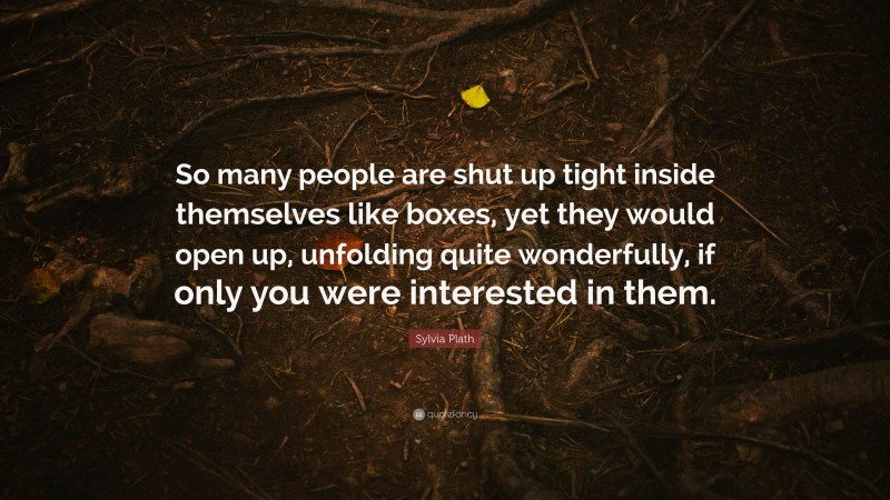Sylvia Plath Quote: “So many people are shut up tight inside themselves like boxes, yet they would open up, unfolding quite wonderfully, if only you were interested in them.”