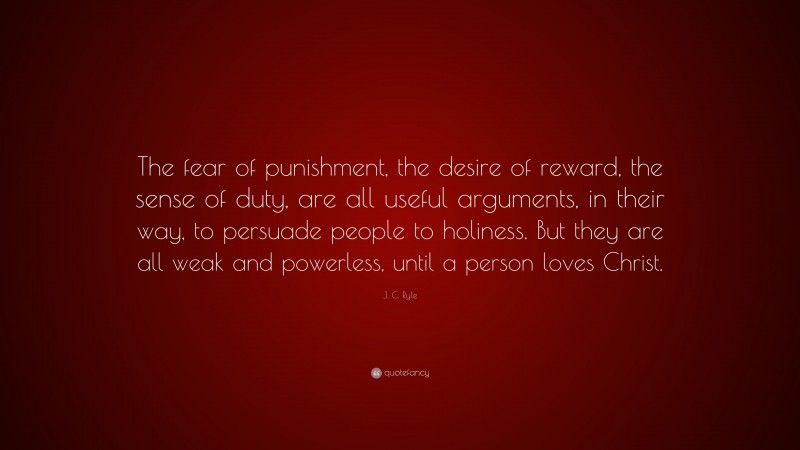 J. C. Ryle Quote: “The fear of punishment, the desire of reward, the sense of duty, are all useful arguments, in their way, to persuade people to holiness. But they are all weak and powerless, until a person loves Christ.”