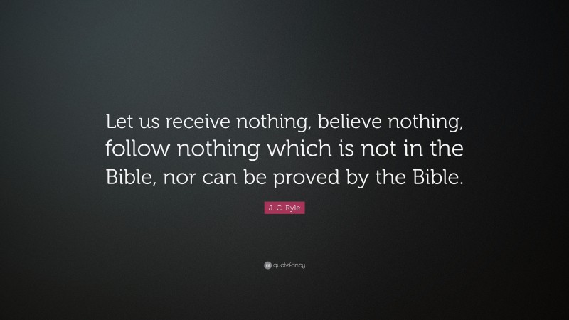 J. C. Ryle Quote: “Let us receive nothing, believe nothing, follow nothing which is not in the Bible, nor can be proved by the Bible.”