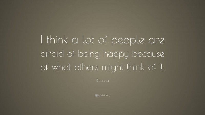 Rihanna Quote: “I think a lot of people are afraid of being happy because of what others might think of it.”