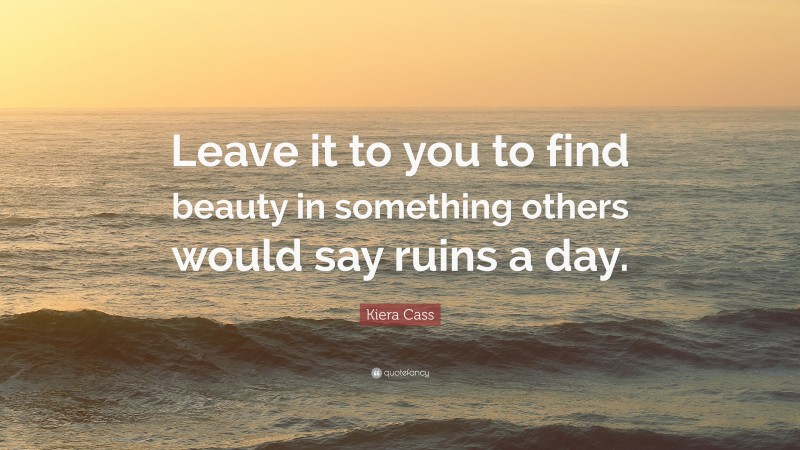 Kiera Cass Quote: “Leave it to you to find beauty in something others would say ruins a day.”