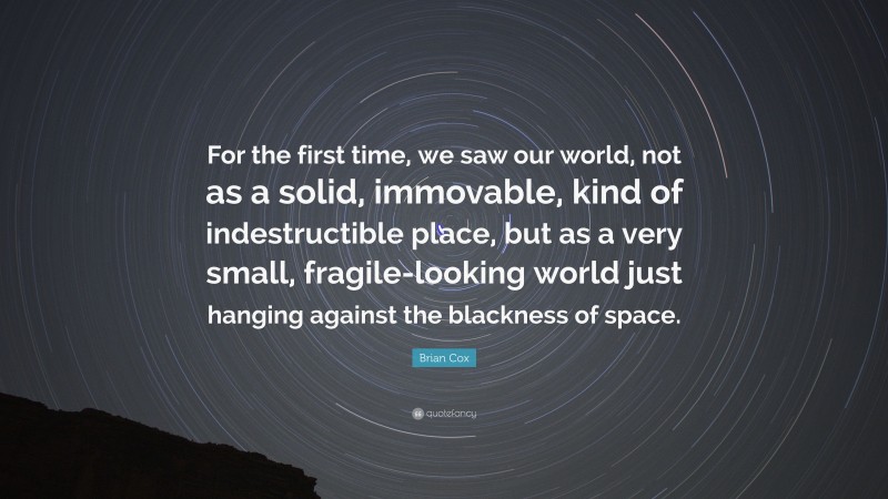 Brian Cox Quote: “For the first time, we saw our world, not as a solid, immovable, kind of indestructible place, but as a very small, fragile-looking world just hanging against the blackness of space.”