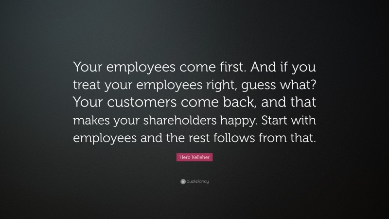 Herb Kelleher Quote: “Your employees come first. And if you treat your employees right, guess what? Your customers come back, and that makes your shareholders happy. Start with employees and the rest follows from that.”