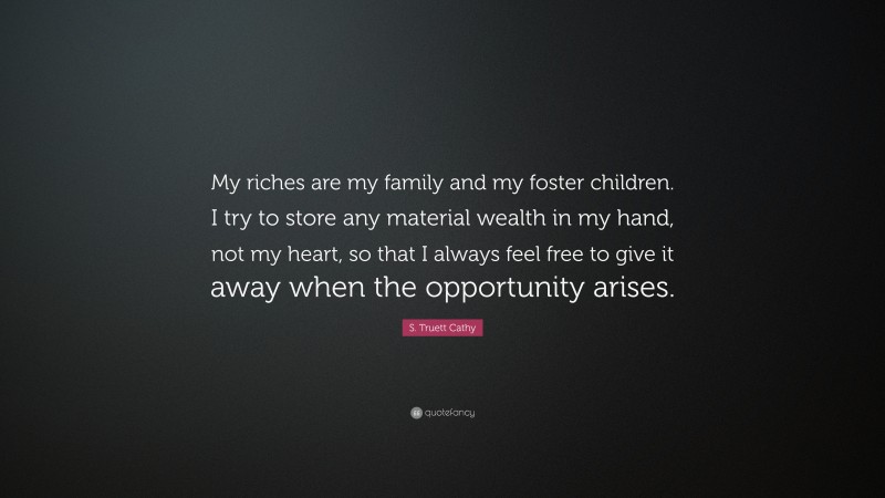 S. Truett Cathy Quote: “My riches are my family and my foster children. I try to store any material wealth in my hand, not my heart, so that I always feel free to give it away when the opportunity arises.”