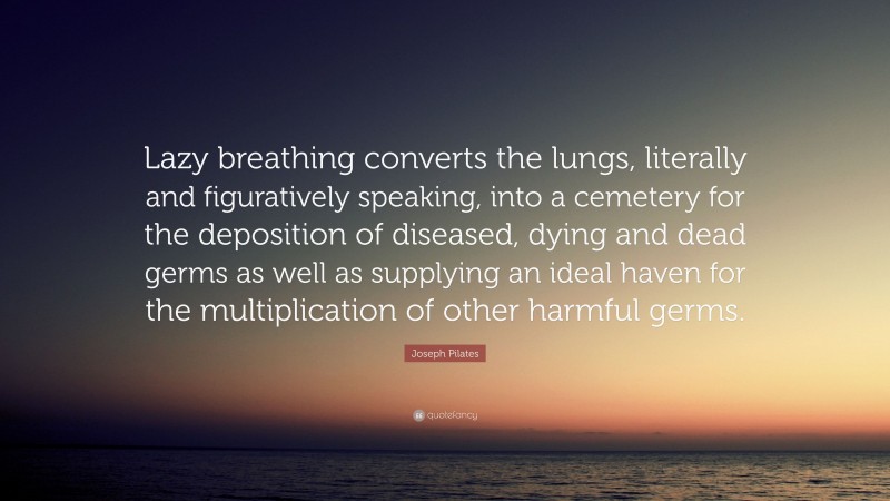 Joseph Pilates Quote: “Lazy breathing converts the lungs, literally and figuratively speaking, into a cemetery for the deposition of diseased, dying and dead germs as well as supplying an ideal haven for the multiplication of other harmful germs.”