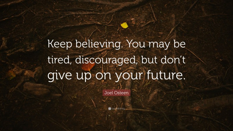 Joel Osteen Quote: “Keep believing. You may be tired, discouraged, but don’t give up on your future.”
