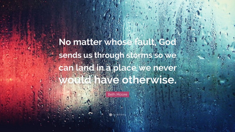 Beth Moore Quote: “No matter whose fault, God sends us through storms so we can land in a place we never would have otherwise.”