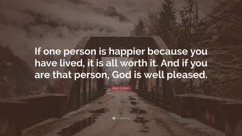 Alan Cohen Quote: “If one person is happier because you have lived, it is all worth it. And if you are that person, God is well pleased.”