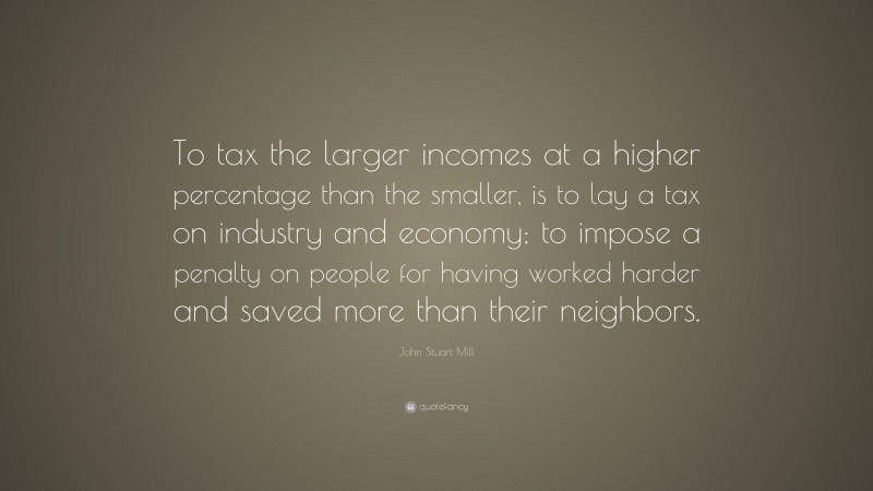John Stuart Mill Quote: “To tax the larger incomes at a higher percentage than the smaller, is to lay a tax on industry and economy; to impose a penalty on people for having worked harder and saved more than their neighbors.”