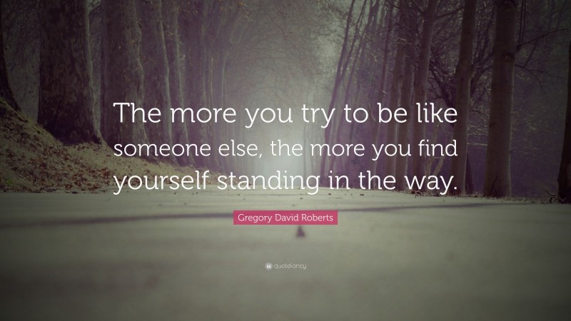 Gregory David Roberts Quote: “The more you try to be like someone else, the more you find yourself standing in the way.”