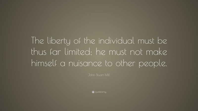 John Stuart Mill Quote: “The liberty of the individual must be thus far limited; he must not make himself a nuisance to other people.”
