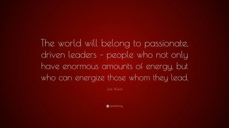 Jack Welch Quote: “The world will belong to passionate, driven leaders – people who not only have enormous amounts of energy, but who can energize those whom they lead.”