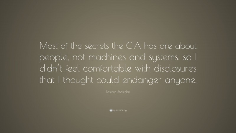 Edward Snowden Quote: “Most of the secrets the CIA has are about people, not machines and systems, so I didn’t feel comfortable with disclosures that I thought could endanger anyone.”