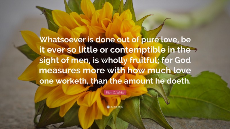 Ellen G. White Quote: “Whatsoever is done out of pure love, be it ever so little or contemptible in the sight of men, is wholly fruitful; for God measures more with how much love one worketh, than the amount he doeth.”