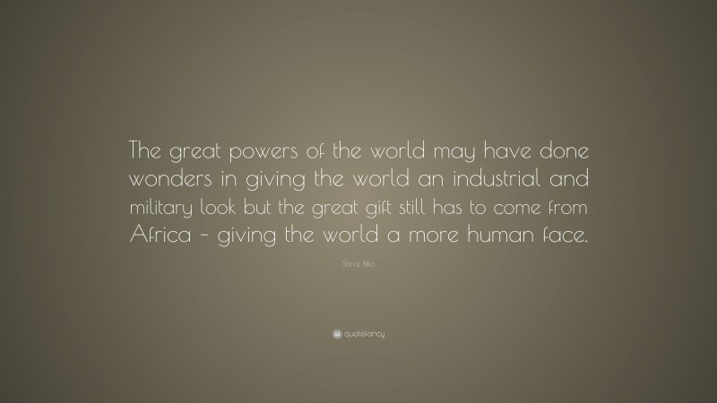 Steve Biko Quote: “The great powers of the world may have done wonders in giving the world an industrial and military look but the great gift still has to come from Africa – giving the world a more human face.”
