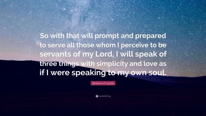 Ignatius of Loyola Quote: “So with that will prompt and prepared to serve all those whom I perceive to be servants of my Lord, I will speak of three things with simplicity and love as if I were speaking to my own soul.”