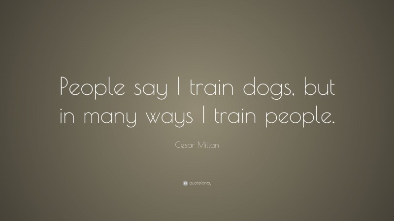 Cesar Millan Quote: “People say I train dogs, but in many ways I train people.”