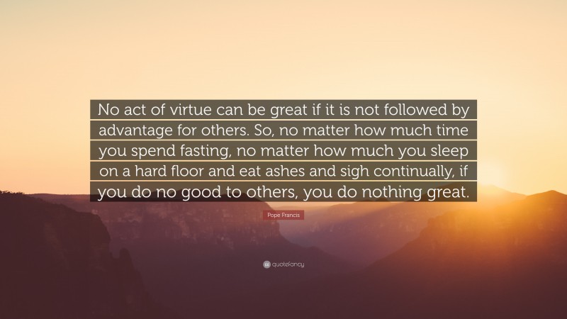 Pope Francis Quote: “No act of virtue can be great if it is not followed by advantage for others. So, no matter how much time you spend fasting, no matter how much you sleep on a hard floor and eat ashes and sigh continually, if you do no good to others, you do nothing great.”