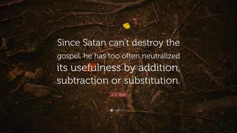 J. C. Ryle Quote: “Since Satan can’t destroy the gospel, he has too often neutralized its usefulness by addition, subtraction or substitution.”