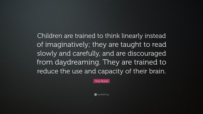 Tony Buzan Quote: “Children are trained to think linearly instead of imaginatively; they are taught to read slowly and carefully, and are discouraged from daydreaming. They are trained to reduce the use and capacity of their brain.”