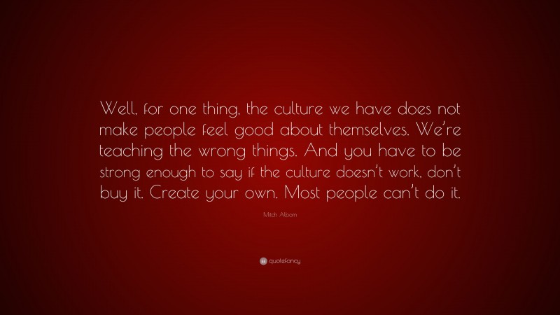 Mitch Albom Quote: “Well, for one thing, the culture we have does not make people feel good about themselves. We’re teaching the wrong things. And you have to be strong enough to say if the culture doesn’t work, don’t buy it. Create your own. Most people can’t do it.”