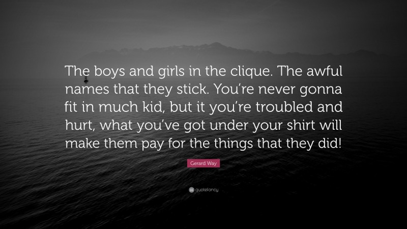 Gerard Way Quote: “The boys and girls in the clique. The awful names that they stick. You’re never gonna fit in much kid, but it you’re troubled and hurt, what you’ve got under your shirt will make them pay for the things that they did!”