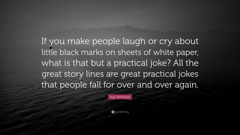 Kurt Vonnegut Quote: “If you make people laugh or cry about little black marks on sheets of white paper, what is that but a practical joke? All the great story lines are great practical jokes that people fall for over and over again.”