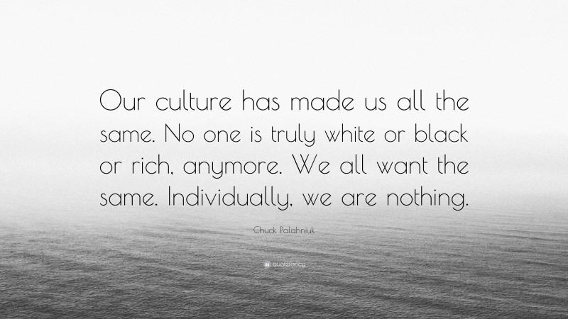Chuck Palahniuk Quote: “Our culture has made us all the same. No one is truly white or black or rich, anymore. We all want the same. Individually, we are nothing.”