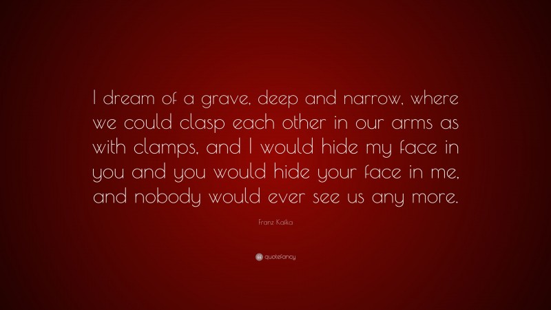 Franz Kafka Quote: “I dream of a grave, deep and narrow, where we could clasp each other in our arms as with clamps, and I would hide my face in you and you would hide your face in me, and nobody would ever see us any more.”