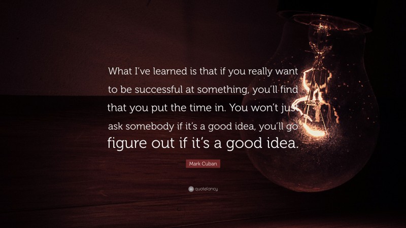 Mark Cuban Quote: “What I’ve learned is that if you really want to be successful at something, you’ll find that you put the time in. You won’t just ask somebody if it’s a good idea, you’ll go figure out if it’s a good idea.”