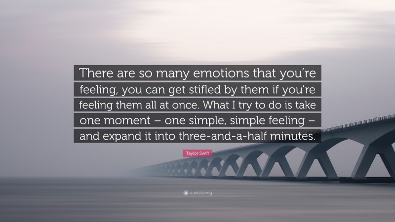Taylor Swift Quote: “There are so many emotions that you’re feeling, you can get stifled by them if you’re feeling them all at once. What I try to do is take one moment – one simple, simple feeling – and expand it into three-and-a-half minutes.”