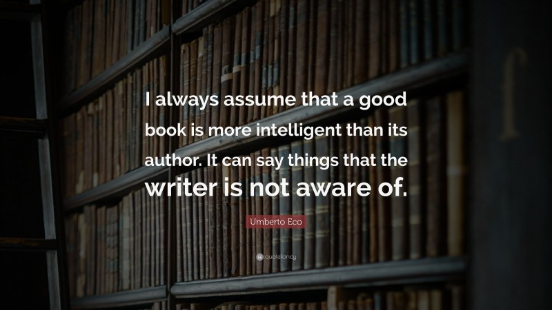 Umberto Eco Quote: “I always assume that a good book is more intelligent than its author. It can say things that the writer is not aware of.”