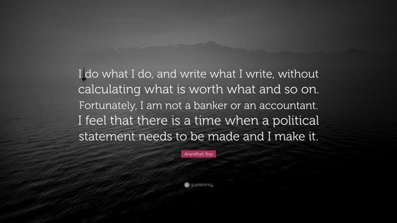 Arundhati Roy Quote: “I do what I do, and write what I write, without calculating what is worth what and so on. Fortunately, I am not a banker or an accountant. I feel that there is a time when a political statement needs to be made and I make it.”
