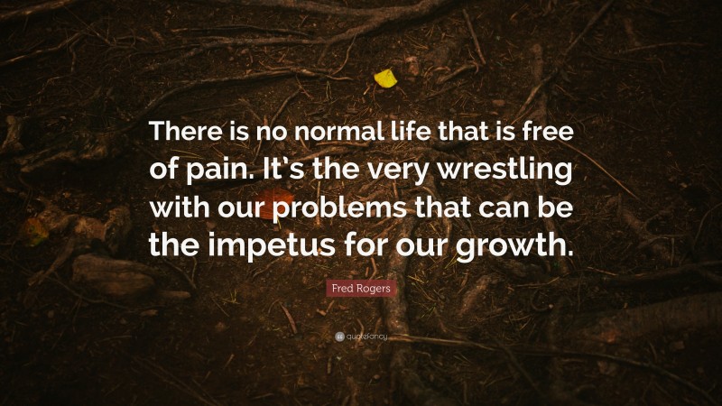 Fred Rogers Quote: “There is no normal life that is free of pain. It’s the very wrestling with our problems that can be the impetus for our growth.”