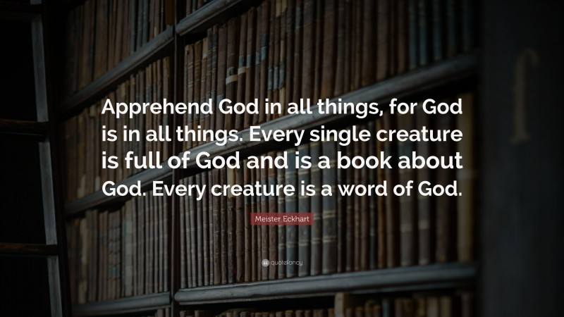 Meister Eckhart Quote: “Apprehend God in all things, for God is in all things. Every single creature is full of God and is a book about God. Every creature is a word of God.”