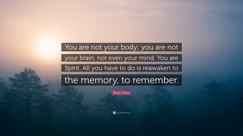 Brian Weiss Quote: “You are not your body; you are not your brain, not even your mind. You are Spirit. All you have to do is reawaken to the memory, to remember.”