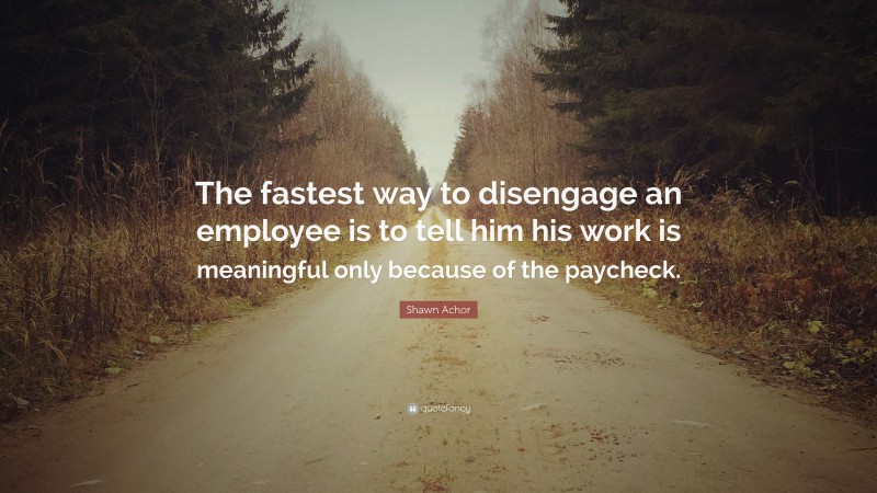 Shawn Achor Quote: “The fastest way to disengage an employee is to tell him his work is meaningful only because of the paycheck.”