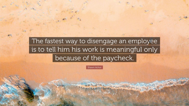 Shawn Achor Quote: “The fastest way to disengage an employee is to tell him his work is meaningful only because of the paycheck.”
