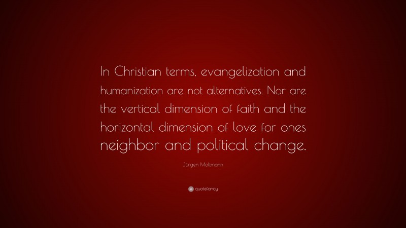 Jürgen Moltmann Quote: “In Christian terms, evangelization and humanization are not alternatives. Nor are the vertical dimension of faith and the horizontal dimension of love for ones neighbor and political change.”