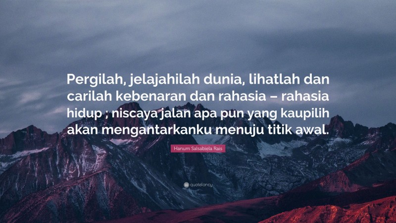 Hanum Salsabiela Rais Quote: “Pergilah, jelajahilah dunia, lihatlah dan carilah kebenaran dan rahasia – rahasia hidup ; niscaya jalan apa pun yang kaupilih akan mengantarkanku menuju titik awal.”
