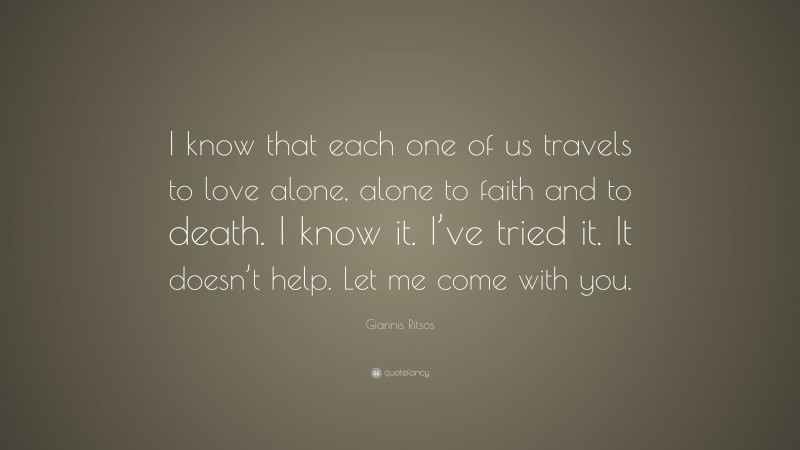 Giannis Ritsos Quote: “I know that each one of us travels to love alone, alone to faith and to death. I know it. I’ve tried it. It doesn’t help. Let me come with you.”