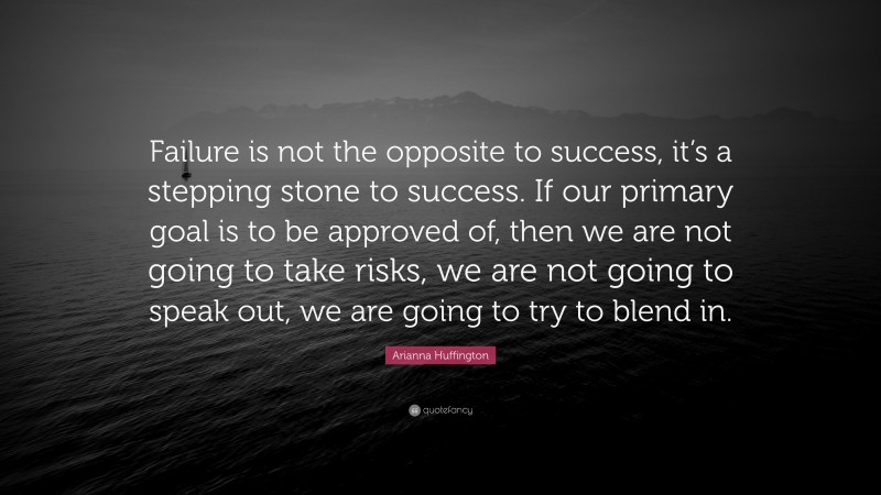Arianna Huffington Quote: “Failure is not the opposite to success, it’s a stepping stone to success. If our primary goal is to be approved of, then we are not going to take risks, we are not going to speak out, we are going to try to blend in.”