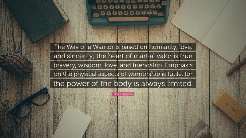Morihei Ueshiba Quote: “The Way of a Warrior is based on humanity, love, and sincerity; the heart of martial valor is true bravery, wisdom, love, and friendship. Emphasis on the physical aspects of warriorship is futile, for the power of the body is always limited.”