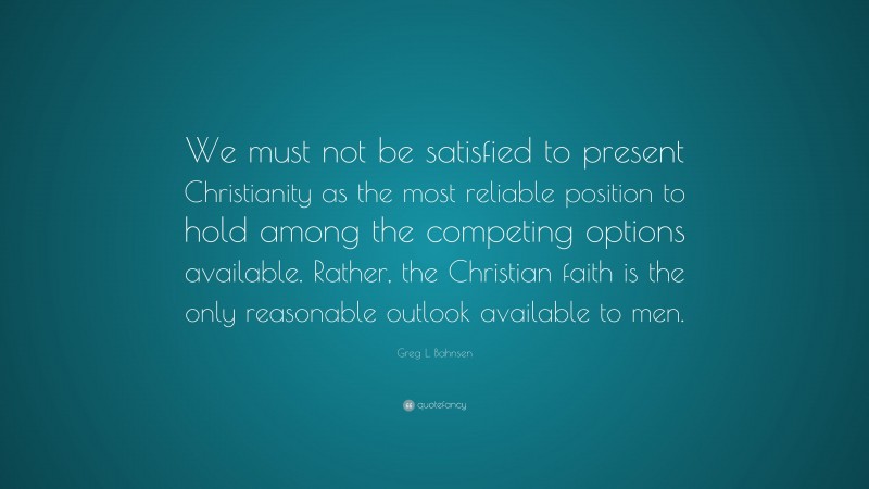 Greg L. Bahnsen Quote: “We must not be satisfied to present Christianity as the most reliable position to hold among the competing options available. Rather, the Christian faith is the only reasonable outlook available to men.”